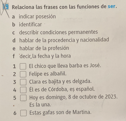 Relaciona las frases con las funciones de ser. 
a indicar posesión 
b identificar 
c describir condiciones permanentes 
d hablar de la procedencia y nacionalidad 
e hablar de la profesión 
f decir la fecha y la hora 
1 El chico que lleva barba es José. 
2 Felipe es albañil. 
3 Clara es bajita y es delgada. 
4 Él es de Córdoba, eș español. 
5 Hoy es domingo, 8 de octubre de 2023. 
Es la una. 
6 Estas gafas son de Martina.