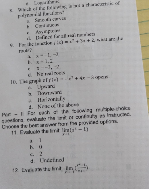 d. Logarithmic
8. Which of the following is not a characteristic of
polynomial functions?
a. Smooth curves
b. Continuous
c. Asymptotes
d. Defined for all real numbers
9. For the function f(x)=x^2+3x+2 , what are the
roots?
a. x=-1,-2
b. x=1,2
c. x=-3,-2
d. No real roots
10. The graph of f(x)=-x^2+4x-3 opens:
a. Upward
b. Downward
c. Horizontally
d. None of the above
Part - II For each of the following multiple-choice
questions, evaluate the limit or continuity as instructed.
Choose the best answer from the provided options.
11. Evaluate the limit: limlimits _xto 1(x^2-1)
a. 1
b. 0
c. 2
d. Undefined
12. Evaluate the limit: limlimits _xto -1( (x^2-1)/x+1 )