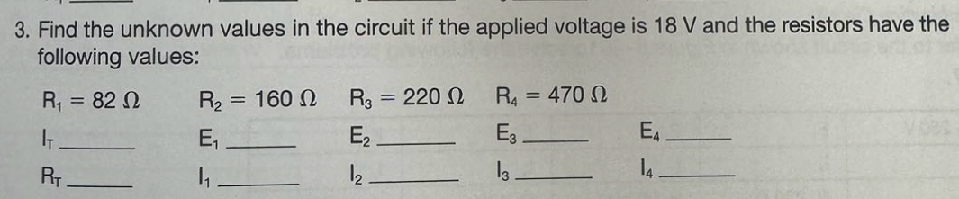 Find the unknown values in the circuit if the applied voltage is 18 V and the resistors have the 
following values:
R_1=82Omega R_2=160Omega R_3=220Omega R_4=470Omega
_ l_T
E_1 _
E_2 _ 
_ E_3
E_4 _ 
_ R_T
_ l_1
l_2 _
l_3 _
l_4 _