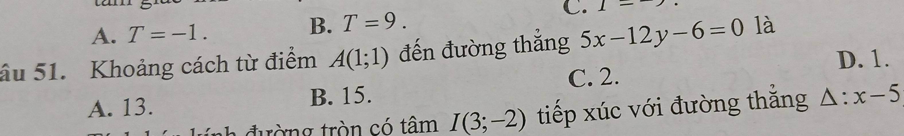 A. T=-1.
B. T=9. 
C. 1=^-
âu 51. Khoảng cách từ điểm A(1;1) đến đường thắng 5x-12y-6=0 là
D. 1.
C. 2.
A. 13.
B. 15.
đ ường tròn có tâm I(3;-2) tiếp xúc với đường thắng △ :x-5