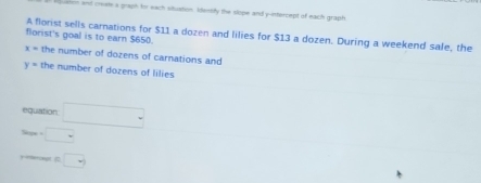 ushn and create a graph for each situation Ideesly the slope and y -inttercept of each graph 
A florist sells carnations for $11 a dozen and lilies for $13 a dozen. During a weekend sale, the 
florist's goal is to earn $650.
x= the number of dozens of carnations and
y= the number of dozens of lilies 
equation □ 
Sope -□ □  
) ercept  □ 