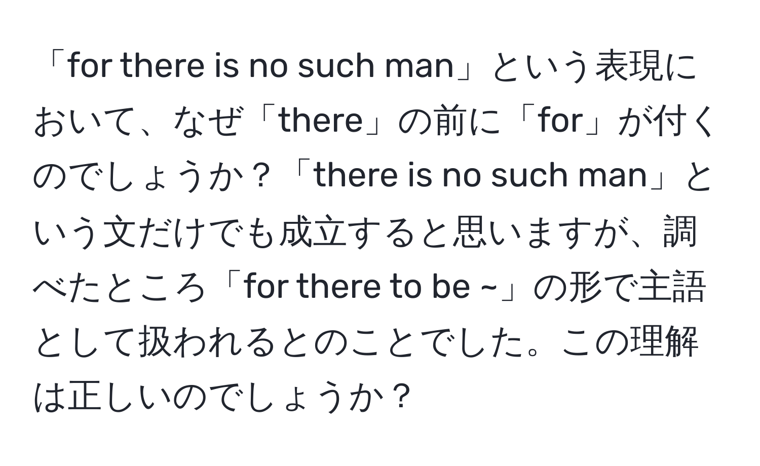 「for there is no such man」という表現において、なぜ「there」の前に「for」が付くのでしょうか？「there is no such man」という文だけでも成立すると思いますが、調べたところ「for there to be ~」の形で主語として扱われるとのことでした。この理解は正しいのでしょうか？