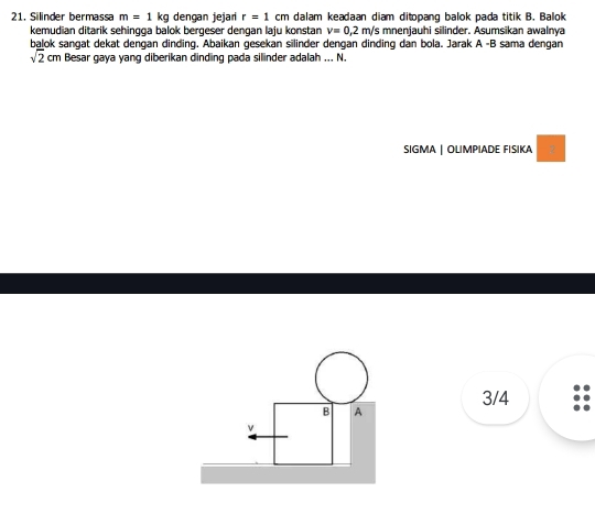 Silinder bermassa m=1 kg dengan jejari r=1cm dalam keadaan diam ditopang balok pada titik B. Balok 
kemudian ditarik sehingga balok bergeser dengan laju konstan v=0,2 m/s mnenjauhi silinder. Asumsikan awalnya 
balok sangat dekat dengan dinding. Abaikan gesekan silinder dengan dinding dan bola. Jarak A -B sama dengan
sqrt(2)cm Besar gaya yang diberikan dinding pada silinder adalah ... N. 
SIGMA | OLIMPIADE FISIKA
3/4