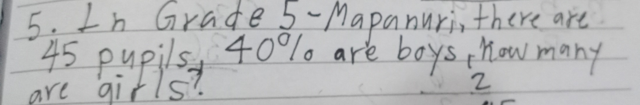 In Grade 5 -Mapanuri, there are
45 pupils, 40% are boys how many 
are girls? 
2