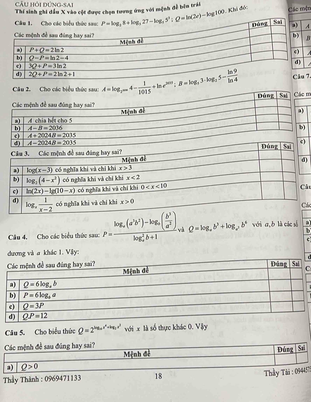 CÂU HỏI ĐÚNG-SAI
Thí sinh ghi dấu X vào cột được chọn tương ứng với mệnh đề bên trái
. Khi đó: Các mện
B
7.
A=log _2^(2010)4- 1/1015 +ln e^(2015);B=log _53· log _25- ln 9/ln 4  m
)
âu
ác
Câu 4. Cho các biểu thức sau: P=frac log _a(a^3b^2)-log _a( b^3/a^2 )(log _a)^2b+1 và Q=log _ab^3+log _a^2b^6 với a,b là các số a)
b
c
đương và a khác 1. Vậy:
d
C
Câu 5. Cho biểu thức Q=2^(log _16)x^4+log _2x^2 với x là số thực khác 0. Vậy
Các mệnh đề sau đúng hay sai?
Mệnh đề
Đúng | Sai
a) Q>0
Thầy Thành : 0969471133 18
* Tầy Tài : 0944575