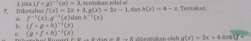 jika (fcirc g)^-1(a)=3 , tentukan nilai a! 
7. Diketahui f(x)=2x+3, g(x)=3x-1 , dan h(x)=4-x. Tentukan : 
a. f^(-1)(x), g^(-1)(x) dan h^(-1)(x)
b. (fcirc gcirc h)^-1(x)
C. (gcirc fcirc h)^-1(x). x+2 f'· Rto R a:Rto R ditentukan oleh g(x)=3x+4dan(fcirc