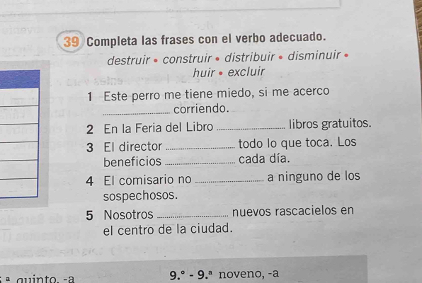 Completa las frases con el verbo adecuado.
destruir • construir • distribuir • disminuir »
huir excluir
1 Este perro me tiene miedo, si me acerco
_corriendo.
2 En la Feria del Libro _libros gratuitos.
3 El director _todo lo que toca. Los
beneficios _cada día.
4 El comisario no _a ninguno de los
sospechosos.
5 Nosotros _nuevos rascacielos en
el centro de la ciudad.
9.^circ -9.^a
ª quinto -a noveno, -a