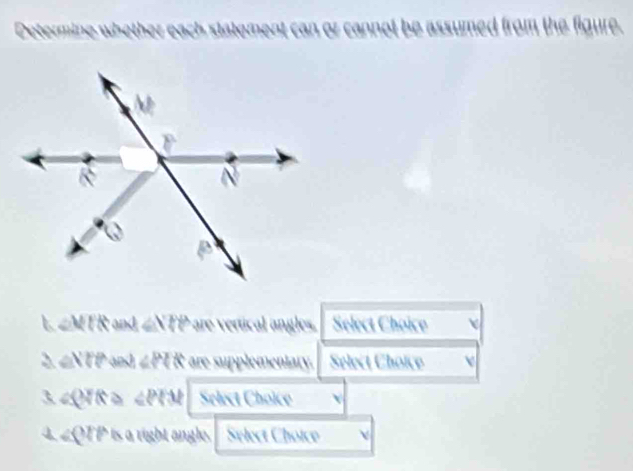 Determine whether i each statement can or cannot be assumed from the figure. 
L ∠MTR and ∠NTP are vertical angles. Select Choice 
2. ∠NTPand ∠ PQ R are supplementary. Select Choice 
3. ∠QTR ≥ ∠ PR Select Choice
2QTP is a right angle. Select Choice 