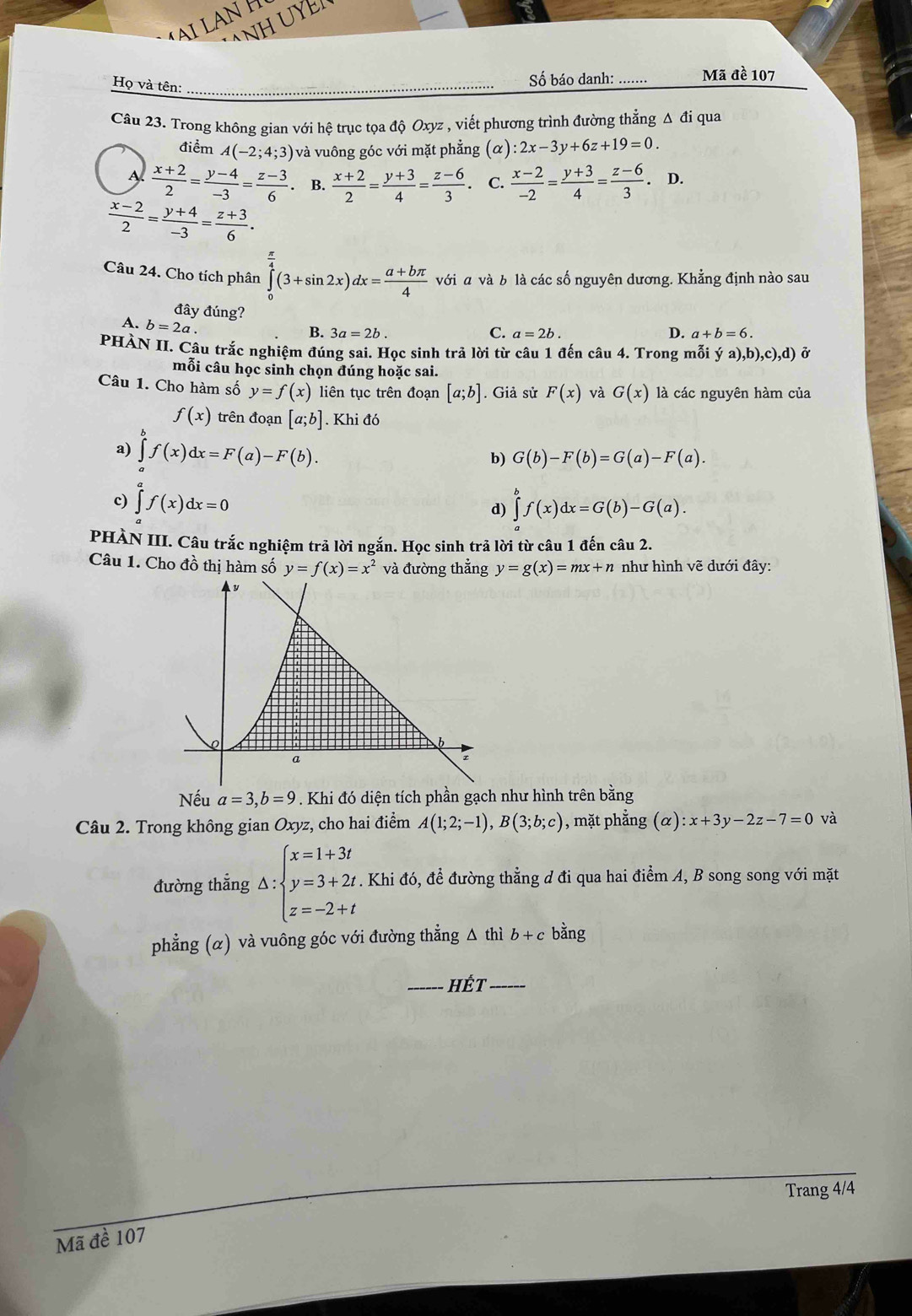 NH UYE
AI LANH
Họ và tên:_
Số báo danh: …... Mã đề 107
Câu 23. Trong không gian với hệ trục tọa độ Oxyz , viết phương trình đường thẳng Δ đi qua
điểm A(-2;4;3) và vuông góc với mặt phẳng (α) (alpha ) :2x-3y+6z+19=0.
1  (x+2)/2 = (y-4)/-3 = (z-3)/6  B.  (x+2)/2 = (y+3)/4 = (z-6)/3 . C.  (x-2)/-2 = (y+3)/4 = (z-6)/3 .D.
 (x-2)/2 = (y+4)/-3 = (z+3)/6 .
Câu 24. Cho tích phân ∈tlimits _0^((frac π)4)(3+sin 2x)dx= (a+bπ )/4  với a và b là các số nguyên dương. Khẳng định nào sau
đây đúng? C. a=2b.
A. b=2a.
B. 3a=2b.
D. a+b=6.
PHÀN II. Câu trắc nghiệm đúng sai. Học sinh trả lời từ câu 1 đến câu 4. Trong mỗi ya),b),c),d) Ở
mỗi câu học sinh chọn đúng hoặc sai.
Câu 1. Cho hàm số y=f(x) liên tục trên đoạn [a;b]. Giả sử F(x) và G(x) là các nguyên hàm của
f(x) trên đoạn [a;b]. Khi đó
a) ∈tlimits f(x)dx=F(a)-F(b).
b) G(b)-F(b)=G(a)-F(a).
c) ∈tlimits _a^(af(x)dx=0 ∈tlimits _a^bf(x)dx=G(b)-G(a).
d)
PHÀN III. Câu trắc nghiệm trả lời ngắn. Học sinh trả lời từ câu 1 đến câu 2.
Câu 1. Cho đồ thị hàm số y=f(x)=x^2) và đường thẳng y=g(x)=mx+n như hình vẽ dưới đây:
Nếu a=3,b=9. Khi đó diện tích phần gạch như hình trên bằng
Câu 2. Trong không gian Oxy z, cho hai điểm A(1;2;-1),B(3;b;c) , mặt phẳng (alpha ):x+3y-2z-7=0 và
đường thẳng Delta :beginarrayl x=1+3t y=3+2t z=-2+tendarray. A Khi đó, để đường thẳng d đi qua hai điểm A, B song song với mặt
phẳng (α) và vuông góc với đường thẳng △ thì b+cban a
_hÉt_
Trang 4/4
Mã đề 107