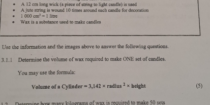 A 12 cm long wick (a piece of string to light candle) is used 
A jute string is wound 10 times around each candle for decoration
1000cm^3=1 litre
Wax is a substance used to make candles 
Use the information and the images above to answer the following questions. 
3.1.1 Determine the volume of wax required to make ONE set of candles. 
You may use the formula: 
Volume of a Cylinder =3,142* radius^2* h eight (5) 
Determine how many kilograms of wax is remuired to make 50 sets