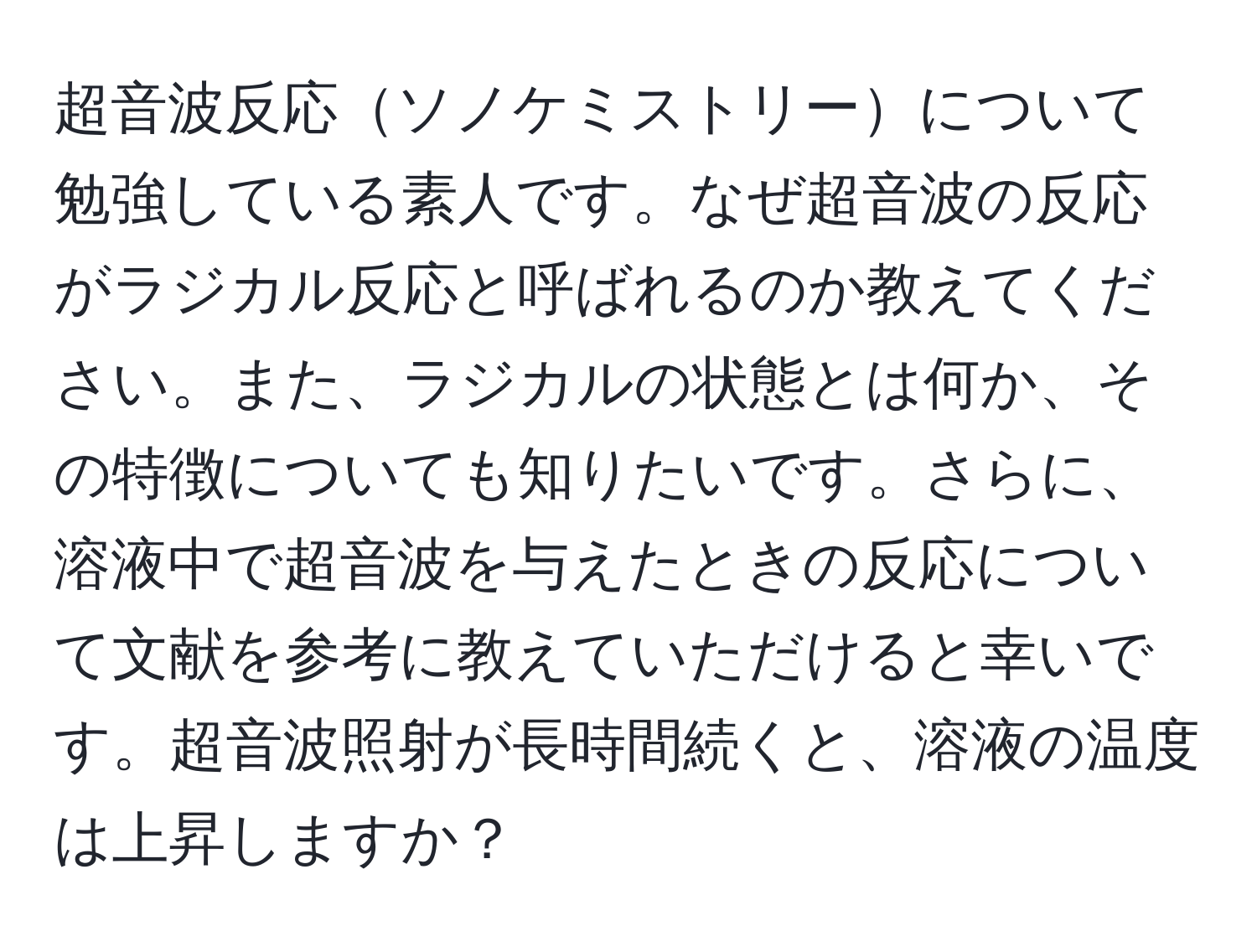 超音波反応ソノケミストリーについて勉強している素人です。なぜ超音波の反応がラジカル反応と呼ばれるのか教えてください。また、ラジカルの状態とは何か、その特徴についても知りたいです。さらに、溶液中で超音波を与えたときの反応について文献を参考に教えていただけると幸いです。超音波照射が長時間続くと、溶液の温度は上昇しますか？