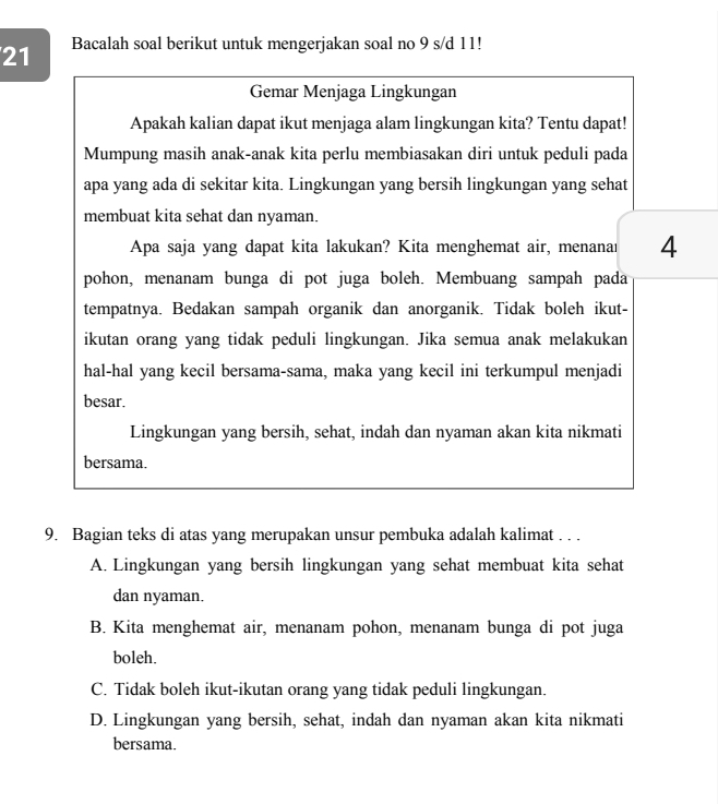 Bacalah soal berikut untuk mengerjakan soal no 9 s/d 11!
Gemar Menjaga Lingkungan
Apakah kalian dapat ikut menjaga alam lingkungan kita? Tentu dapat!
Mumpung masih anak-anak kita perlu membiasakan diri untuk peduli pada
apa yang ada di sekitar kita. Lingkungan yang bersih lingkungan yang sehat
membuat kita sehat dan nyaman.
Apa saja yang dapat kita lakukan? Kita menghemat air, menanaı 4
pohon, menanam bunga di pot juga boleh. Membuang sampah pada
tempatnya. Bedakan sampah organik dan anorganik. Tidak boleh ikut-
ikutan orang yang tidak peduli lingkungan. Jika semua anak melakukan
hal-hal yang kecil bersama-sama, maka yang kecil ini terkumpul menjadi
besar.
Lingkungan yang bersih, sehat, indah dan nyaman akan kita nikmati
bersama.
9. Bagian teks di atas yang merupakan unsur pembuka adalah kalimat . . .
A. Lingkungan yang bersih lingkungan yang sehat membuat kita sehat
dan nyaman.
B. Kita menghemat air, menanam pohon, menanam bunga di pot juga
boleh.
C. Tidak boleh ikut-ikutan orang yang tidak peduli lingkungan.
D. Lingkungan yang bersih, sehat, indah dan nyaman akan kita nikmati
bersama.