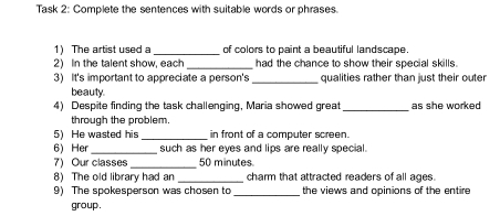 Task 2: Complete the sentences with suitable words or phrases. 
1) The artist used a _of colors to paint a beautiful landscape 
2) In the talent show, each had the chance to show their special skills. 
3) It's important to appreciate a person's_ qualities rather than just their outer 
beauty. 
4) Despite finding the task challenging, Maria showed great_ as she worked 
through the problem. 
5) He wasted his _in front of a computer screen. 
6) Her _such as her eyes and lips are really special. 
7) Our classes_ 50 minutes
8) The old library had an _charm that attracted readers of all ages. 
9) The spokesperson was chosen to _the views and opinions of the entire 
group .