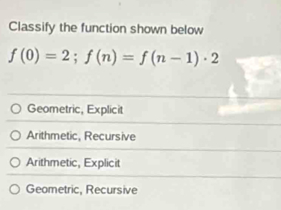 Classify the function shown below
f(0)=2; f(n)=f(n-1)· 2
Geometric, Explicit
Arithmetic, Recursive
Arithmetic, Explicit
Geometric, Recursive