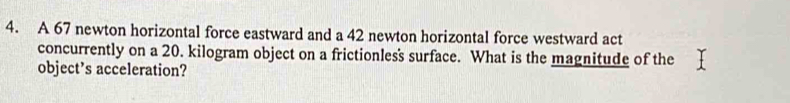 A 67 newton horizontal force eastward and a 42 newton horizontal force westward act 
concurrently on a 20. kilogram object on a frictionless surface. What is the magnitude of the 
object’s acceleration?