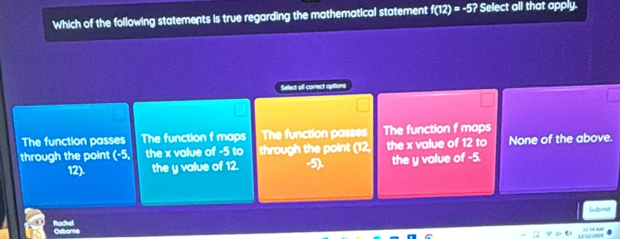 Which of the following statements is true regarding the mathematical statement f(12)=-5? Select all that apply.
Select all correct options
The function passes The function f maps The function passes The function f maps
through the point (-5, the x value of -5 to through the point (12, the x value of 12 to None of the above.
12). the y value of 12. 5 the y value of -5.
Submit
Rachel
Osborne
12/12/2924 11S4 AM