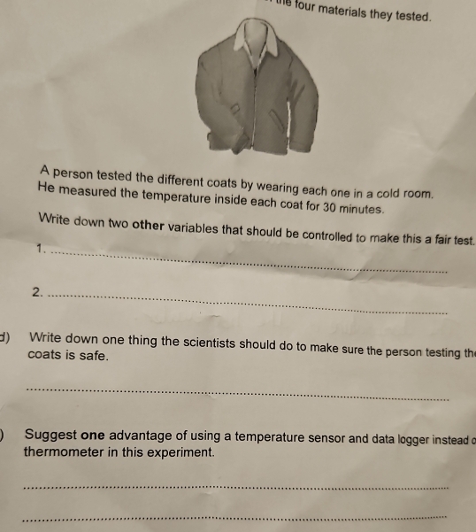 te four materials they tested. 
A person tested the different coats by wearing each one in a cold room. 
He measured the temperature inside each coat for 30 minutes. 
Write down two other variables that should be controlled to make this a fair test. 
1._ 
2._ 
d) Write down one thing the scientists should do to make sure the person testing the 
coats is safe. 
_ 
Suggest one advantage of using a temperature sensor and data logger instead o 
thermometer in this experiment. 
_ 
_