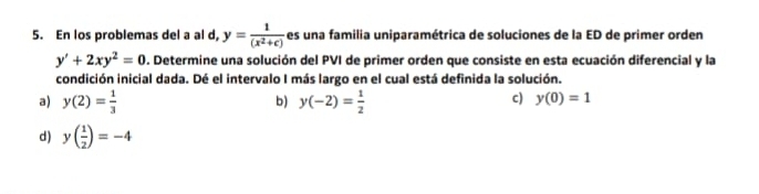 En los problemas del a al d, y= 1/(x^2+c)  es una familia uniparamétrica de soluciones de la ED de primer orden
y'+2xy^2=0. Determine una solución del PVI de primer orden que consiste en esta ecuación diferencial y la
condición inicial dada. Dé el intervalo I más largo en el cual está definida la solución.
a) y(2)= 1/3  y(-2)= 1/2 
b)
c) y(0)=1
d) y( 1/2 )=-4