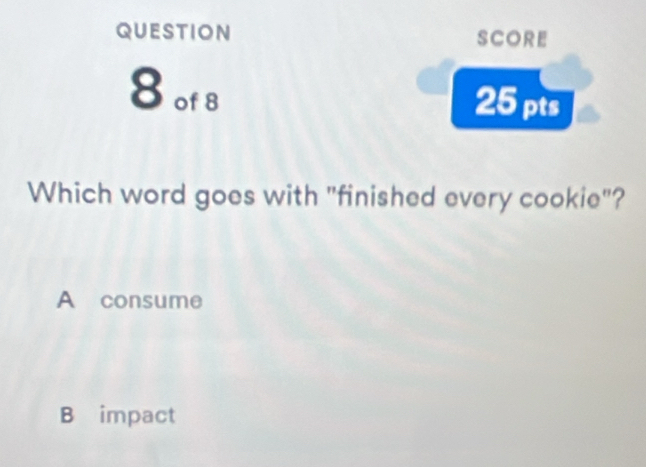 question SCORE
8 of 8
25 pts
Which word goes with "finished every cookie"?
A consume
B impact