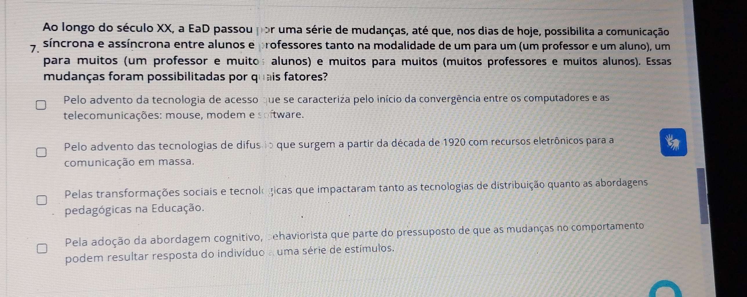 Ao longo do século XX, a EaD passou por uma série de mudanças, até que, nos dias de hoje, possibilita a comunicação
A síncrona e assíncrona entre alunos e professores tanto na modalidade de um para um (um professor e um aluno), um
para muitos (um professor e muito alunos) e muitos para muitos (muitos professores e muitos alunos). Essas
mudanças foram possibilitadas por quais fatores?
Pelo advento da tecnologia de acesso que se caracteriza pelo início da convergência entre os computadores e as
telecomunicações: mouse, modem e software.
Pelo advento das tecnologias de difusio que surgem a partir da década de 1920 com recursos eletrônicos para a
comunicação em massa.
Pelas transformações sociais e tecnol gicas que impactaram tanto as tecnologias de distribuição quanto as abordagens
pedagógicas na Educação.
Pela adoção da abordagem cognitivo, behaviorista que parte do pressuposto de que as mudanças no comportamento
podem resultar resposta do indivíduo a uma série de estímulos.