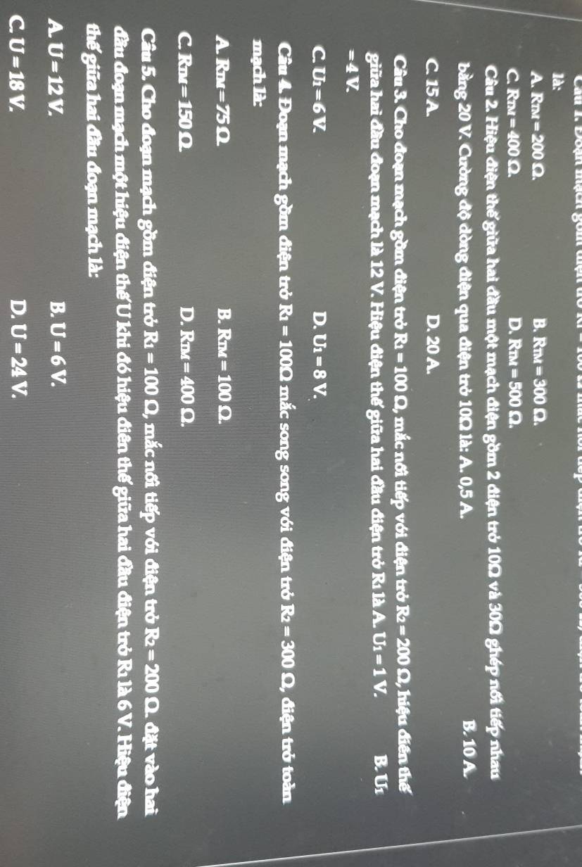 Đoạn mạch gom ở
là:
A. Rπm =200Omega. B. Rnu=300Omega.
C. Rπm =400Omega. D. Rm=500Omega. 
Câu 2. Hiệu điện thế giữa hai đầu một mạch điện gồm 2 điện trở 10Ω và 30Ω ghép nổi tiếp nhau
b ing20 V. Cường độ dòng điện qua điện trở 10Ω là: A. 0,5 A. B. 10 A.
C. 15 A. D. 20 A.
Câu 3. Cho đoạn mạch gồm điện trở R_1=100Omega , mắc nối tiếp với điện trở R_2=200 Ω, hiệu điễn thể
giữa hai đầu đoạn mạch là 12 V. Hiệu điện thế giữa hai đầu điện trở Rı là A. U_1=1 V. B. Ur
=4V.
C. U_1=6V. D. U_1=8V. 
Câu △ E Doạn mạch gồm điện trở R_1=100Omega mắc song song với điện trở R_2=300Omega 1, điện trở toàn
mạch là:
A. Rmm =75Omega B. Rnz=100Omega.
C. Rmm =150Omega D. Rnd=400Omega. 
Câu 5. Cho đoạn mạch gồm điện trở R_1=100Omega 1, mắc nối tiếp với điện trở R_2=200 O. đặt vào hai
đầu đoạn mạch một hiệu điện thế U khi đó hiệu điên thế giữa hai đầu điện trở Rı là 6 V. Hiệu điện
thế giữa hai đầu đoạn mạch là:
A U=12V.
B. U=6V.
C U=18V.
D. U=24V.