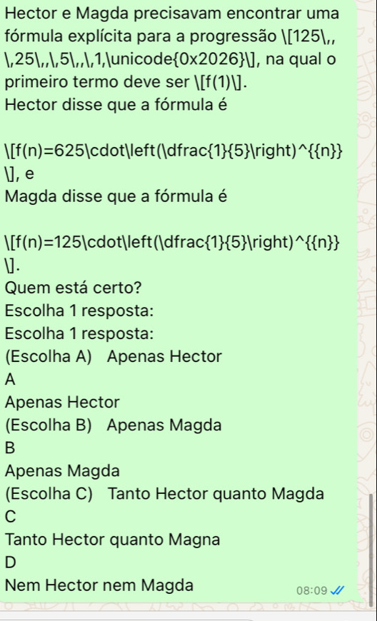 Hector e Magda precisavam encontrar uma
fórmula explícita para a progressão |[125|,, 
, 25 ,,, 5 ,,, 1,unicode  0* 2026 U , na qual o
primeiro termo deve ser |[f(1)|]. 
Hector disse que a fórmula é
|[f(n)=625|cdot|left(|dfrac 1  5 |right)^wedge   n 
], e
Magda disse que a fórmula é
|[f(n)=125|cdot| eft :(|dfrac 1  5 |right)^wedge   n 
].
Quem está certo?
Escolha 1 resposta:
Escolha 1 resposta:
(Escolha A) Apenas Hector
A
Apenas Hector
(Escolha B) Apenas Magda
B
Apenas Magda
(Escolha C) Tanto Hector quanto Magda
C
Tanto Hector quanto Magna
D
Nem Hector nem Magda
08:09