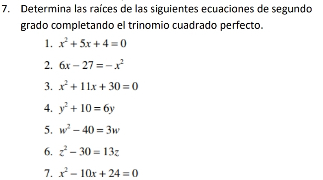 Determina las raíces de las siguientes ecuaciones de segundo 
grado completando el trinomio cuadrado perfecto. 
1. x^2+5x+4=0
2. 6x-27=-x^2
3. x^2+11x+30=0
4. y^2+10=6y
5. w^2-40=3w
6. z^2-30=13z
7. x^2-10x+24=0