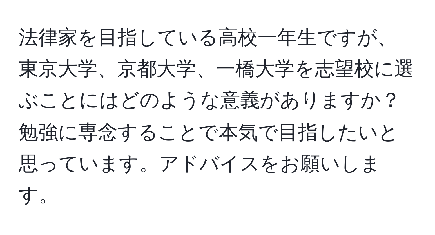 法律家を目指している高校一年生ですが、東京大学、京都大学、一橋大学を志望校に選ぶことにはどのような意義がありますか？勉強に専念することで本気で目指したいと思っています。アドバイスをお願いします。