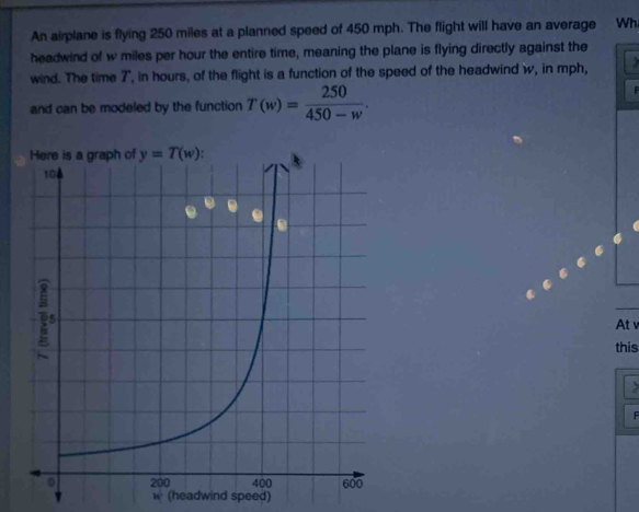 An airplane is flying 250 miles at a planned speed of 450 mph. The flight will have an average Wh
headwind of w miles per hour the entire time, meaning the plane is flying directly against the
wind. The time 7", in hours, of the flight is a function of the speed of the headwind w, in mph,
and can be modeled by the function T(w)= 250/450-w .
At v
this
F
w° (headwind speed)