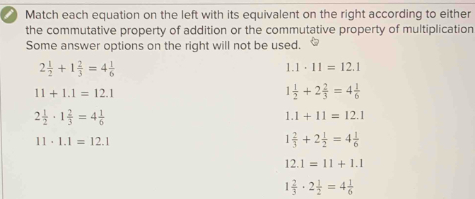 Match each equation on the left with its equivalent on the right according to either
the commutative property of addition or the commutative property of multiplication
Some answer options on the right will not be used.
2 1/2 +1 2/3 =4 1/6 
1.1· 11=12.1
11+1.1=12.1
1 1/2 +2 2/3 =4 1/6 
2 1/2 · 1 2/3 =4 1/6 
1.1+11=12.1
11· 1.1=12.1
1 2/3 +2 1/2 =4 1/6 
12.1=11+1.1
1 2/3 · 2 1/2 =4 1/6 