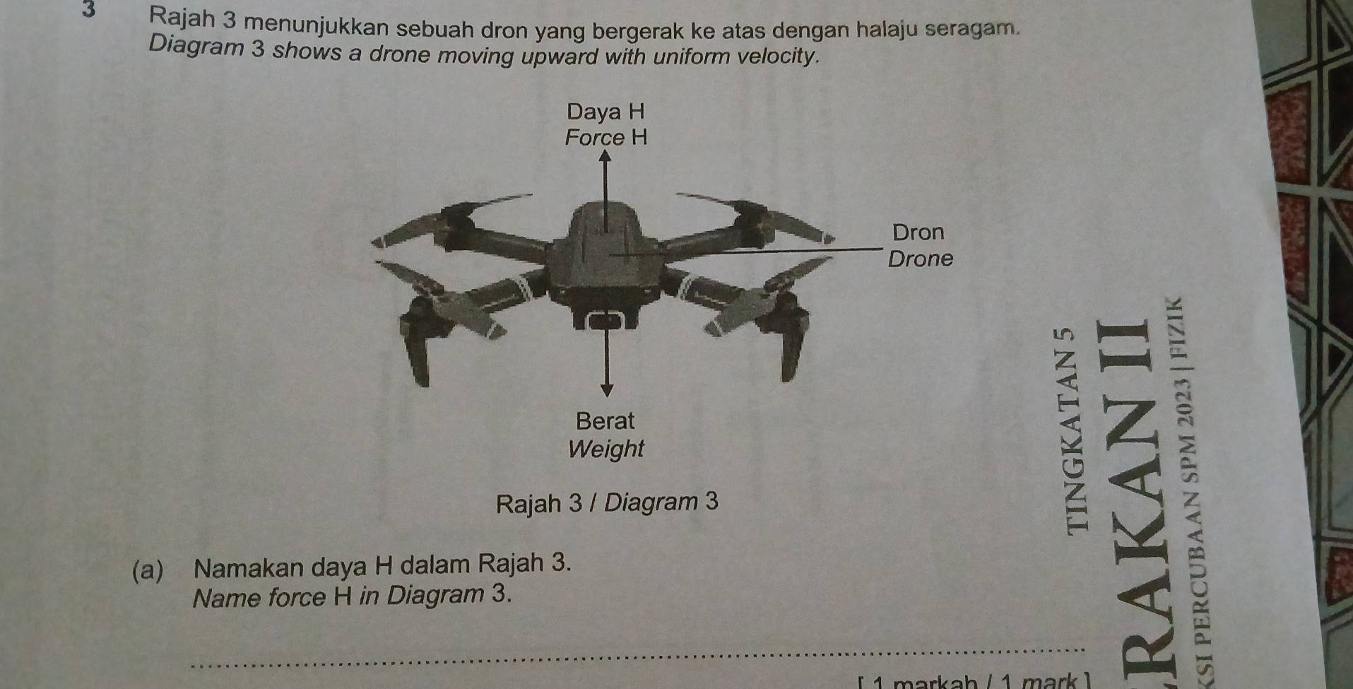 Rajah 3 menunjukkan sebuah dron yang bergerak ke atas dengan halaju seragam. 
Diagram 3 shows a drone moving upward with uniform velocity. 
Rajah 3 / Diagram 3 
S 
(a) Namakan daya H dalam Rajah 3. 
Name force H in Diagram 3. 
_ 
markah / 1 mark )