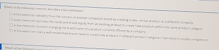 Which of the following carrectls descriaes a lise extension?
A line extension benents from the success of another company's brand by creating a new, simiar producl at a different company
A line extension borrows the name and brand equity from an existing product to crevle ne products within me same product category.
A lime extension imolves changing the brand name of a product currently offened by a company
A line extension uses a well-established brand name to crivee new products in different product categories than those it usually competes in