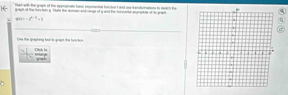 Start with the graph of the appropriate basic exponential function f and use transformations to sketch the 
graph of the function g. State the domain and range of g and the horizontal asymptote of its grapha
g(x)=-2^(x+2)+3
B 
Use the graphing tool to graph the function 
Click to 
enlarge 
graph