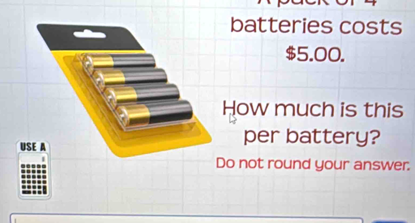 batteries costs
$5.00. 
How much is this 
USE A 
per battery? 
Do not round your answer.