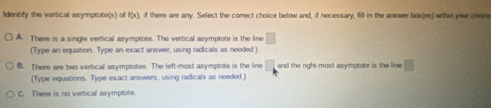 Identify the vertical asymptote(s) of f(x) , if there are any. Select the correct choice below and, if necessary, fill in the answer box(es) wthn you thec
A. There is a single vertical asymptote. The vertical asymptote is the line □
(Type an equation. Type an exact answer, using radicals as needed.)
B. There are two vertical asymptotes. The left-most asymptote is the line □ and the right-most asymptote is the line □
(Type equations. Type exact answers, using radicals as needed.)
C. There is no vertical asymptote.