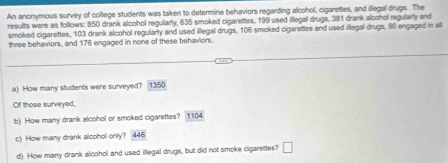 An anonymous survey of college students was taken to determine behaviors regarding alcohol, cigarettes, and illegal drugs. The 
results were as follows: 850 drank alcohol regularly, 635 smoked cigarettes, 199 used illegal drugs, 381 drank alcohol regularly and 
smoked cigarettes, 103 drank alcohol regularly and used illegal drugs, 106 smoked cigarettes and used illegal drugs, 60 engaged in all 
three behaviors, and 176 engaged in none of these behaviors. 
a) How many students were surveyed? 1350
Of those surveyed, 
b) How many drank alcohol or smoked cigarettes? 1104
c) How many drank alcohol only? 446
d) How many drank alcohol and used illegal drugs, but did not smoke cigarettes? □