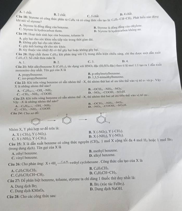 A. 1 chất B. 2 chất. D. 4 chất.
C. 3 chất.
Câu 18: Styrene có công thức phân tử CsHs và có công thức cầu tạo là: CAI_5-CH=CH_2 9. Phát biểu nào đúng
khi nói về styrene?
A. Styrene là đồng đẳng của benzene. B. Styrene là đồng đẳng của ethylene.
C. Styrene là hydrocarbon thơm. D. Styrene là hydrocarbon không no.
Câu 19: Hoạt tinh sinh học của benzene, toluene là
A. gây hại cho sức khòc nếu tiếp xúc trong thời gian dài.
B. không gây hại cho sức khỏe.
C. gây ảnh hướng tốt cho sức khỏc.
D. tùy thuộc vào nhiệt độ có thể gây hại hoặc không gây hại.
Câu 20 : Hợp chất thơm C_9H_12 khi phản ứng với Cl_2 trong điều kiện chiếu sáng, chí thu được một dẫn xuất
C_9H_11Cl. Số chất thỏa mãn là
A. 1. B. 2. C. 3. D. 4.
Câu 21: Một alkylbenzene X(C_9H_12) , tác dụng với HNO_3d5c(H_2SO_4d(sc) theo tí lệ mol 1:1 tạo ra 1 dẫn xuất
mononitro duy nhất. Tên gọi của X là
A. propylbenzene. B. p-ethylmetylbenzene.
C. iso-propylbenzene D. 1,3,5-trimethylbenzene.
Câu 22:Kh i trên vòng benzene có sẵn nhóm the-X K, thì nhóm thứ hai sẽ ưu tiên thể vào vị trì 0· v p· ,V-y-
X là những nhóm thể nào?
A. -C_nH_2n+1,-OH,-NH_2.
B. -OCH_3,-NH_2,-NO_2.
C. -CH_3,-NH_2,-COOH,
D. -NO_2,-COOH,-SO_3H.
Câu 23: Khi trên vòng benzene có sẵn nhóm thể -X , thì nhóm thứ hai sẽ ưu tiến thế vào vị trí m-.
V0y-X là những nhóm thế nào?
B. -OCH_3,-NH_2,-NO_2,
A. -C_nH_2n+1,-OH,-NH_2. -NO_2,-COO H, -SO₃H
D.
C. -CH_1,-NH_2,-COOH.
Câu 24:C Tho sơ đồ:
1
x
γ
Nhóm X, Y phủ hợp sơ đồ trên là:
A. X(-CH_3),Y(-NO_2).
B. X(-NO_2),Y(-CH_3).
C. X(-NH_2),Y(-CH_3).
D. X(-NH_2),Y(-NO_2),
Câu 25:X : X là dẫn xuất benzene có công thức nguyên (CH)₂. 1 mol X cộng tối đa 4 mol H_2 hoặc 1 mol Br₂
(trong dung dịch). Tên gọi của X là
A. ethyl benzene. B. methyl benzene.
C. vinyl benzene. D. alkyl benzene.
Câu 26: Cho phản ứng: X+4H_2xrightarrow r^+,p,w ethyl cyclohexane . Công thức cầu tạo của X là
B.
A. C_6H_5CH_2CH_3. C_6H_5CH_3.
C. C_6H_5CH_2CH=CH_2.
D. C_6H_5CH=CH_2.
Câu 27: Để phân biệt benzene, toluene, styrene ta chỉ dùng 1 thuốc thử duy nhất là:
A. Dung dịch Br₂ B. Br₂ (xúc tác FeBr3).
C. Dung dịch KMnO₄. D. Dung djch NaOH.
Câu 28: Cho các công thức sau: