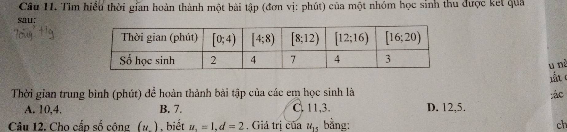 Tìm hiểu thời gian hoàn thành một bài tập (đơn vị: phút) của một nhóm học sinh thu được ket qua
sau:
u nà
lất
Thời gian trung bình (phút) để hoàn thành bài tập của các em học sinh là :ác
A. 10,4. B. 7. C. 11,3. D. 12,5.
Câu 12. Cho cấp số cộng (u_...) , biết u_1=1,d=2. Giá trị của u_15 bằng: ch