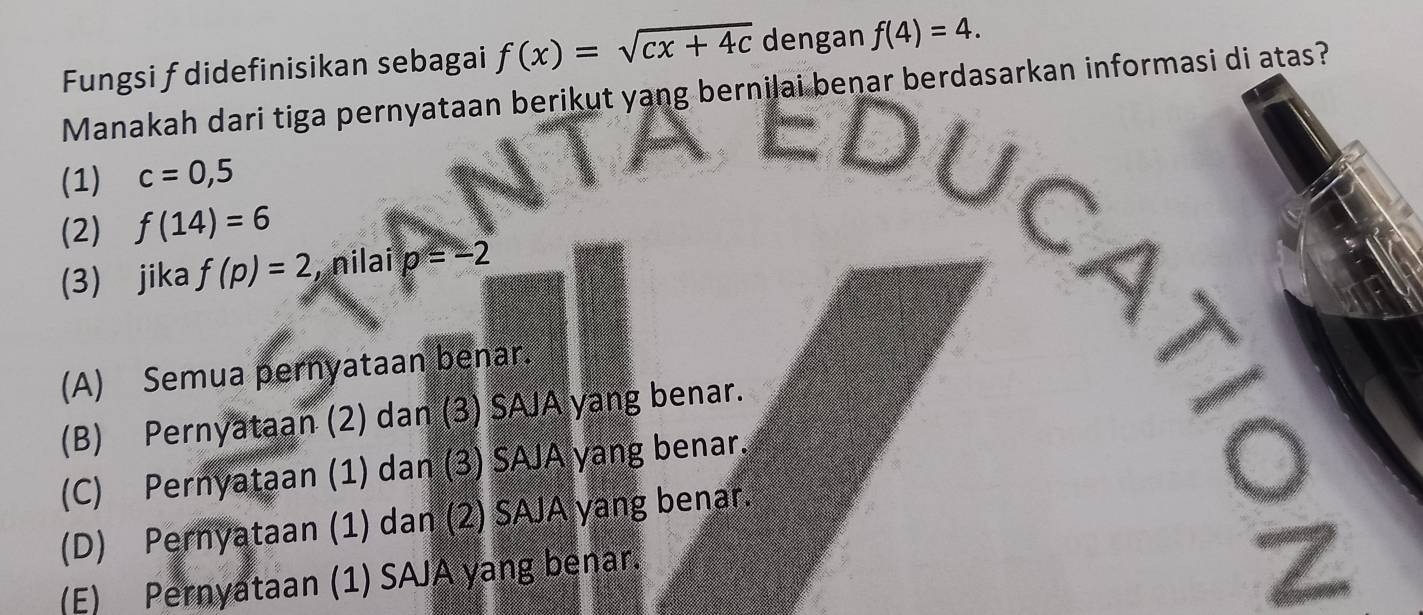 Fungsi f didefinisikan sebagai f(x)=sqrt(cx+4c) dengan f(4)=4. 
Manakah dari tiga pernyataan berikut yang bernilai benar berdasarkan informasi di atas?
(1) c=0,5
(2) f(14)=6
(3) jika f(p)=2 , nilai p=-2
(A) Semua pernyataan benar.
(B) Pernyataan (2) dan (3) SAJA yang benar.
(C) Pernyataan (1) dan (3) SAJA yang benar.
(D) Pernyataan (1) dan (2) SAJA yang benar.
10
(E) Pernyataan (1) SAJA yang benar.