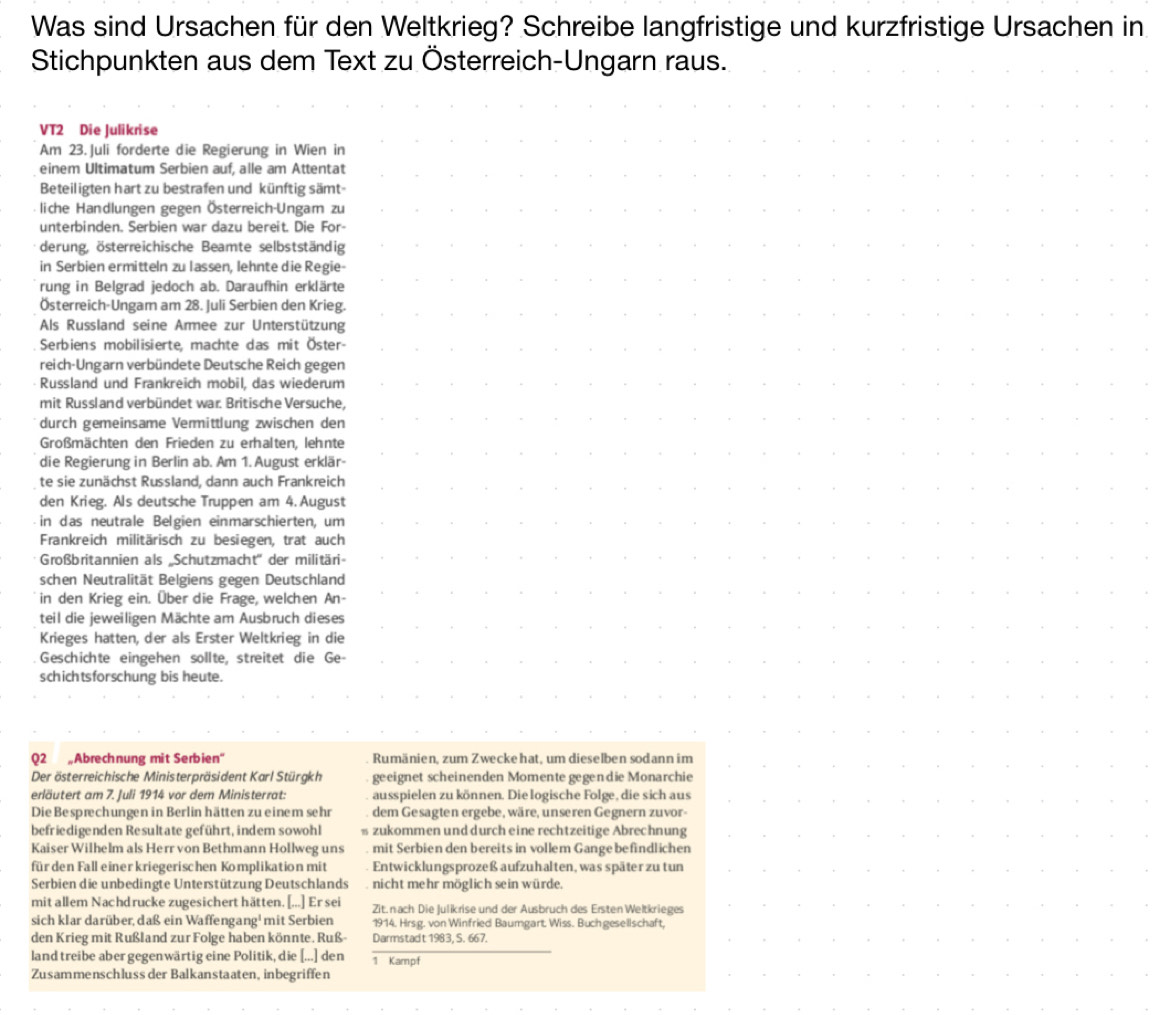 Was sind Ursachen für den Weltkrieg? Schreibe langfristige und kurzfristige Ursachen in
Stichpunkten aus dem Text zu Österreich-Ungarn raus.
VT2 Die Julikrise
Am 23. Juli forderte die Regierung in Wien in
einem Ultimatum Serbien auf, alle am Attentat *    .
Beteiligten hart zu bestrafen und künftig sämt-
liche Handlungen gegen Österreich-Ungam zu
unterbinden. Serbien war dazu bereit. Die For-
derung, österreichische Beamte selbstständig    * 
.
in Serbien ermitteln zu lassen, lehnte die Regie-
` .
rung in Belgrad jedoch ab. Daraufhin erklärte             …   
Österreich-Ungam am 28. Juli Serbien den Krieg.
Als Russland seine Armee zur Unterstützung ，                      
Serbiens mobilisierte, machte das mit Öster- . . . . . . . . . . . . . . . . .. .
reich-Ungarn verbündete Deutsche Reich gegen
Russland und Frankreich mobil, das wiederum .                  
mit Russland verbündet war. Britische Versuche,
durch gemeinsame Vermittlung zwischen den …      ，   ，        ，  。
Großmächten den Frieden zu erhalten, lehnte
die Regierung in Berlin ab. Am 1. August erklär- . .                 
te sie zunächst Russland, dann auch Frankreich .                  
den Krieg. Als deutsche Truppen am 4. August
in das neutrale Belgien einmarschierten, um                     
Frankreich militärisch zu besiegen, trat auch
Großbritannien als „Schutzmacht'' der militäri- . . . . . . . . . . . . . . . . . . .
schen Neutralität Belgiens gegen Deutschland
in den Krieg ein. Über die Frage, welchen An-                  
teil die jeweiligen Mächte am Ausbruch dieses .      ·     .    .
.
Krieges hatten, der als Erster Weltkrieg in die
Geschichte eingehen sollte, streitet die Ge- . . .. . . . . . . . . . . . . .. . . . .
schichtsforschung bis heute.
                      
. . . .                  
Q2 „Abrechnung mit Serbien'' Rumänien, zum Zweckehat, um dieselben sodann im
Der österreichische Ministerpräsident Karl Stürgkh geeignet scheinenden Momente gegen die Monarchie . . . .. ... .. . ..
erläutert am 7. Juli 1914 vor dem Ministerrat: ausspielen zu können. Die logische Folge, die sich aus
Die Besprechungen in Berlin hätten zu einem sehr dem Gesagten ergebe, wäre, unseren Gegnern zuvor- …                
befriedigenden Resultate geführt, indem sowohl  zukommen und durch eine rechtzeitige Abrechnung …                 
Kaiser Wilhelm als Herr von Bethmann Hollweg uns mit Serbien den bereits in vollem Gange befindlichen
für den Fall einer kriegerischen Komplikation mit Entwicklungsprozeß aufzuhalten, was später zu tun . . . . . . . . . . . . .
Serbien die unbedingte Unterstützung Deutschlands nicht mehr möglich sein würde.
mit allem Nachdrucke zugesichert hätten. [...] Er sei Zit. nach Die Julikrise und der Ausbruch des Ersten Weltkrieges `        *      。
sich klar darüber, daß ein Waffengang¹ mit Serbien 1914. Hrsg. von Winfried Baumgart. Wiss. Buch gesellschaft,
den Krieg mit Rußland zur Folge haben könnte. Ruß- Darmstadt 1983, S. 667. . .  . . . . . .   .
land treibe aber gegen wärtig eine Politik, die [...] den 1 Kampf
Zusammenschluss der Balkanstaaten, inbegriffen .    .      .