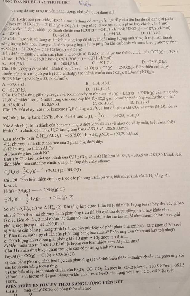 ng Toa nhiệt hay thu nhiệt
e trong đó xây ra sự truyền năng lượng, chủ yếu dưới dạng giải
13: Hydrogen peroxide, H2O2 được sử dụng đề cung cấp lực đầy cho tên lửa do dễ dàng bị phân
theo pt: 2H2O2(l)to 2H2O(g)+O2(g). Lượng nhiệt được tạo ra khi phân hủy chính xác 1 mol
2O2 ở đkc là (biết nhiệt tạo thành chuẩn của H2O(g)=-241,8kJ/mol;H2O2(l)=-187,8kJ/mol). D. +108kJ.
A. -108 kJ. B. -54 kJ
C. +54kJ.
Câu 14: Thực vật sử dụng quá trình quang hợp để chuyển đổi năng lượng ánh sáng từ mặt trời thành
năng lượng hóa học. Trong quá trinh quang hợp xảy ra pứ giữa khí carbonic và nước theo phương trình:
6CO2(g)+6H2O(l)to C6H12O6(aq)+6O2(g)
Biển thiên enthalpy chuẩn của phản ứng có giá trị là (cho enthalpy tạo thành chuẩn của CO2(g)=-393,5
kJ/mol; H2O(lendpmatrix =-285.8 kJ/mo :C6H12O6(aq)=-1271kJ/mol )
A. -591,7kJ. B. -2804,8 kJ. C. +591,7kJ D. +2804,8 kJ.
Câu 15:NO2 2(g) được hình thành theo pứ sau: 2NO(g)+O2(g)to 2NO2(g). Biến thiên enthalpy
chuẩn của phản ứng có giá trị (cho enthalpy tạo thành chuẩn của O2(g):0kJ/mol;NO(g):
90,25 kJ/mol; NO2(g):33,18 kJ/mol)
A. -57,07 kJ. B. −114,14 kJ.
C. +57,07 kJ. D. +114,14 kJ.
Câu 16: Phản ứng giữa hydrogen và bromine xảy ra như sau: H2(g)+Br2(g)to 2HBr r(g) cần cung cấp
72,80 kJ nhiệt lượng. Nhiệt lượng cần cung cấp khi lấy 38,2 gam bromine phản ứng với hydrogen là?
A. +36,40 kJ. B. 8,69kJ C. -36,40 kJ. D. 17,38 kJ.
Câu 17: Đốt cháy một mol benzene (C_6H_6) lóng ở 25°C , 1 bar đề tạo ra khí CO_2 và nước (H_2O) , tỏa ra
một nhiệt lượng bằng 3267kJ, theo PTHH sau: C_6H_6+ 7/2 O_2to 6CO_2+3H_2O
Xác định nhiệt hình thành của benzene lỏng ở điều kiện đã cho về nhiệt độ và áp suất, biết rằng nhiệt
hình thành chuẩn của CO_2,H_2O tương ứng bằng -393,5 và -285,8 kJ/mol.
Câu 18: Cho biết △ _1H_(298)°(Al_2O_3)=-1676,00kJ;△ _rH_(298)°(NO)=+90,29kJ/mol
Viết phương trình nhiệt hóa học của 2 phản ứng dưới đây:
a) Phản ứng tạo thành Al_2O_3.
b) Phản ứng tạo thành NO.
Câu 19: Cho biết nhiệt tạo thành của C_2H_6;CO_2 và H_2O lần lượt là -84,7;-393,5 và -285,8 kJ/mol. Xác
định biến thiên enthalpy chuẩn của phản ứng đốt cháy ethane:
C_2H_6(g)+ 7/2 O_2(g)to 2CO_2(g)+3H_2O(l)
Câu 20: Tính biến thiên enthapy theo các phương trình pứ sau, biết nhiệt sinh của NH_3 bhat ang-46
kJ/mol.
N_2(g)+3H_2(g)to 2NH_3(g)(l)
 1/2 N_2(g)+ 3/2 H_2(g)to NH_3(g)(2)
So sánh △ _rH_(298)°(1) và △ _rH_(298)^o (2 0. Khi tổng hợp được 1 tấn NH₃ thì nhiệt lượng toả ra hay thu vào là bao
nhiêu? Tính theo hai phương trình phản ứng trên thì kết quả thu được giống nhau hay khác nhau.
Ở điều kiện chuẩn, 2 mol nhôm tác dụng vừa đủ với khí chlorine tạo muối aluminium chloride và giải
phóng một lượng nhiệt 1390,81 kJ.
a) Việt và cân bằng phương trình hoá học của pứ, Đây có phải phản ứng oxi hoá - khử không? Vì sao?
b) Biến thiên enthalpy chuẩn của phản ứng bằng bao nhiêu? Phản ứng trên thu nhiệt hay toa nhiệt?
c) Tính lượng nhiệt được giải phóng khi 10 gam AlCl_3 được tạo thành.
d) Nếu muốn tạo ra được 1,0 kJ nhiệt lượng cần bao nhiêu gam Al phản ứng?
Câu 21: Phản ứng luyện gang trong lò cao có phương trình như sau:
Fe_2O_3(s)+CO(g)to Fe(s)+CO_2(g)(l)
a) Cân bằng phương trình hoá học của phản ứng (1) và tính biến thiên enthalpy chuẩn của phản ứng với
các hệ số cân bằng tương ứng. Fe_2O_3,CO,CO_2 lần lượt là -824.2 kJ/mol, -110,5 kJ/mol, -393,5
b) Cho biết nhiệt hình thành chuẩn của
kJ/mol. Tính lượng nhiệt giải phóng ra khi cho 1 mol Fe_2O_3 tác dụng với 1 mol CO, với hiệu suất
100%.
BiêN THIÊN ENTHALPY THEO nÃNG LượnG LiêN KÊt
Câu 1: Biết CH_3COCH_3 có công thức cầu tạo:
H H