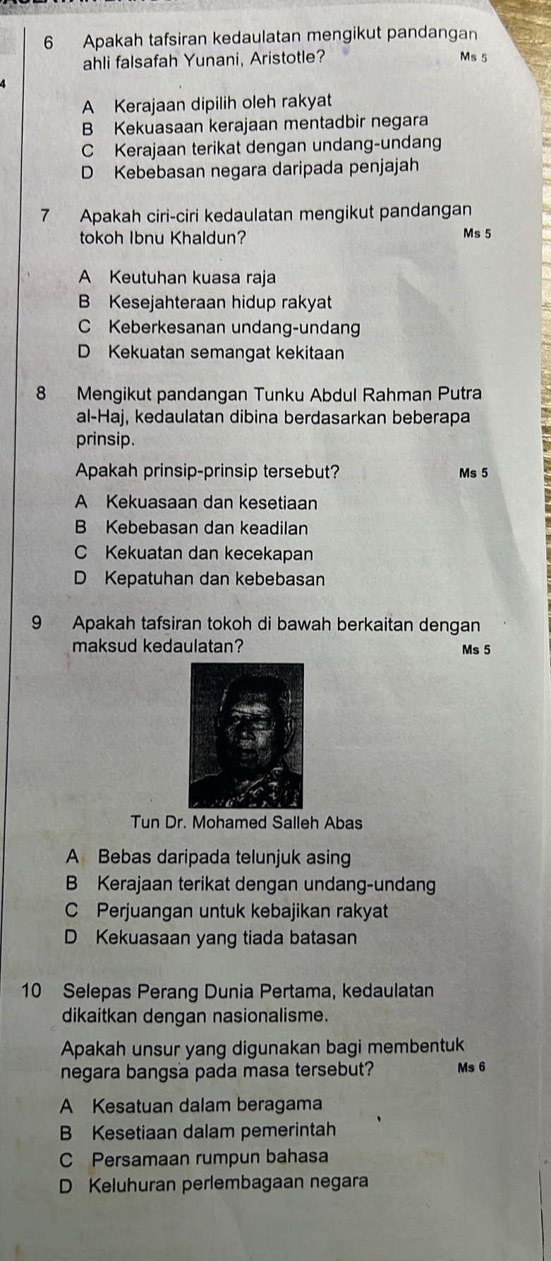 Apakah tafsiran kedaulatan mengikut pandangan
ahli falsafah Yunani, Aristotle?
Ms 5
A Kerajaan dipilih oleh rakyat
B Kekuasaan kerajaan mentadbir negara
C Kerajaan terikat dengan undang-undan
D Kebebasan negara daripada penjajah
7 Apakah ciri-ciri kedaulatan mengikut pandangan
tokoh Ibnu Khaldun?
Ms 5
A Keutuhan kuasa raja
B Kesejahteraan hidup rakyat
C Keberkesanan undang-undang
D Kekuatan semangat kekitaan
8 Mengikut pandangan Tunku Abdul Rahman Putra
al-Haj, kedaulatan dibina berdasarkan beberapa
prinsip.
Apakah prinsip-prinsip tersebut? Ms 5
A Kekuasaan dan kesetiaan
B Kebebasan dan keadilan
C Kekuatan dan kecekapan
D Kepatuhan dan kebebasan
9 Apakah tafsiran tokoh di bawah berkaitan dengan
maksud kedaulatan? Ms 5
Tun Dr. Mohamed Salleh Abas
A Bebas daripada telunjuk asing
B Kerajaan terikat dengan undang-undan
C Perjuangan untuk kebajikan rakyat
D Kekuasaan yang tiada batasan
10 Selepas Perang Dunia Pertama, kedaulatan
dikaitkan dengan nasionalisme.
Apakah unsur yang digunakan bagi membentuk
negara bangsa pada masa tersebut? Ms 6
A Kesatuan dalam beragama
B Kesetiaan dalam pemerintah
C Persamaan rumpun bahasa
D Keluhuran perlembagaan negara