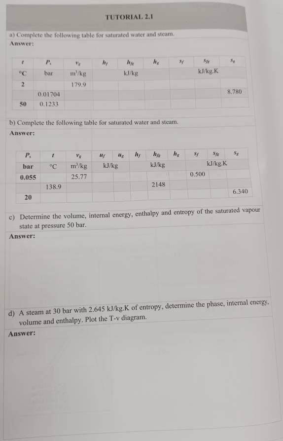 TUTORIAL 2.1
a) Complete the following table for saturated water and steam.
Answer:
b) Complete the following table for saturated water and steam.
Answer:
c) Determine the volume, internal energy, enthalpy and entropy of the saturated vapour
state at pressure 50 bar.
Answer:
d) A steam at 30 bar with 2.645 kJ/kg.K of entropy, determine the phase, internal energy,
volume and enthalpy. Plot the T-v diagram.
Answer: