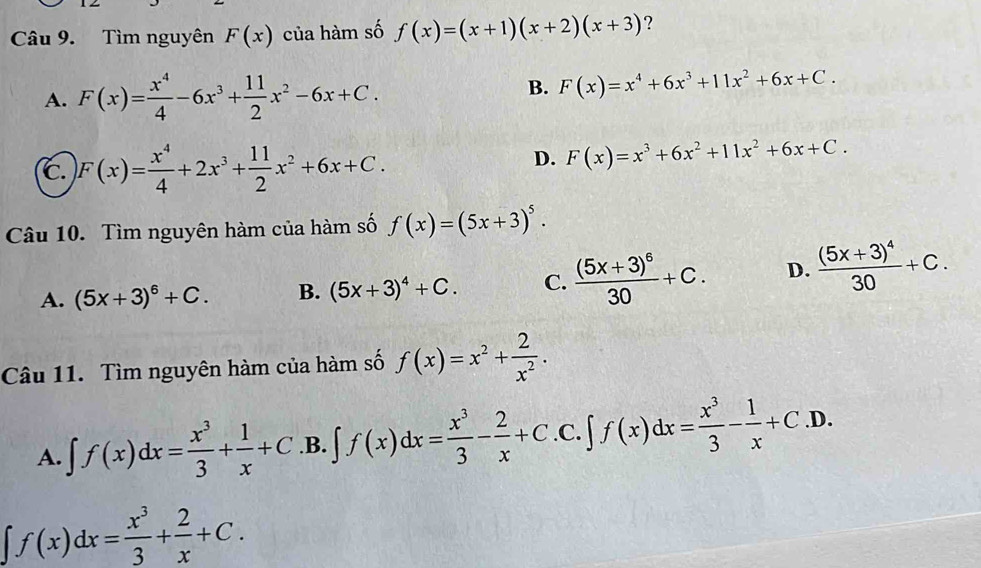 Tìm nguyên F(x) của hàm số f(x)=(x+1)(x+2)(x+3) ?
A. F(x)= x^4/4 -6x^3+ 11/2 x^2-6x+C.
B. F(x)=x^4+6x^3+11x^2+6x+C.
c. F(x)= x^4/4 +2x^3+ 11/2 x^2+6x+C.
D. F(x)=x^3+6x^2+11x^2+6x+C. 
Câu 10. Tìm nguyên hàm của hàm số f(x)=(5x+3)^5.
A. (5x+3)^6+C. B. (5x+3)^4+C. C. frac (5x+3)^630+C. D. frac (5x+3)^430+C. 
Câu 11. Tìm nguyên hàm của hàm số f(x)=x^2+ 2/x^2 .
A. ∈t f(x)dx= x^3/3 + 1/x +C .B. ∈t f(x)dx= x^3/3 - 2/x +C.C.∈t f(x)dx= x^3/3 - 1/x +C.D.
∈t f(x)dx= x^3/3 + 2/x +C.