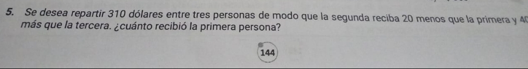 Se desea repartir 310 dólares entre tres personas de modo que la segunda reciba 20 menos que la primera y 40
más que la tercera. ¿cuánto recibió la primera persona?
144