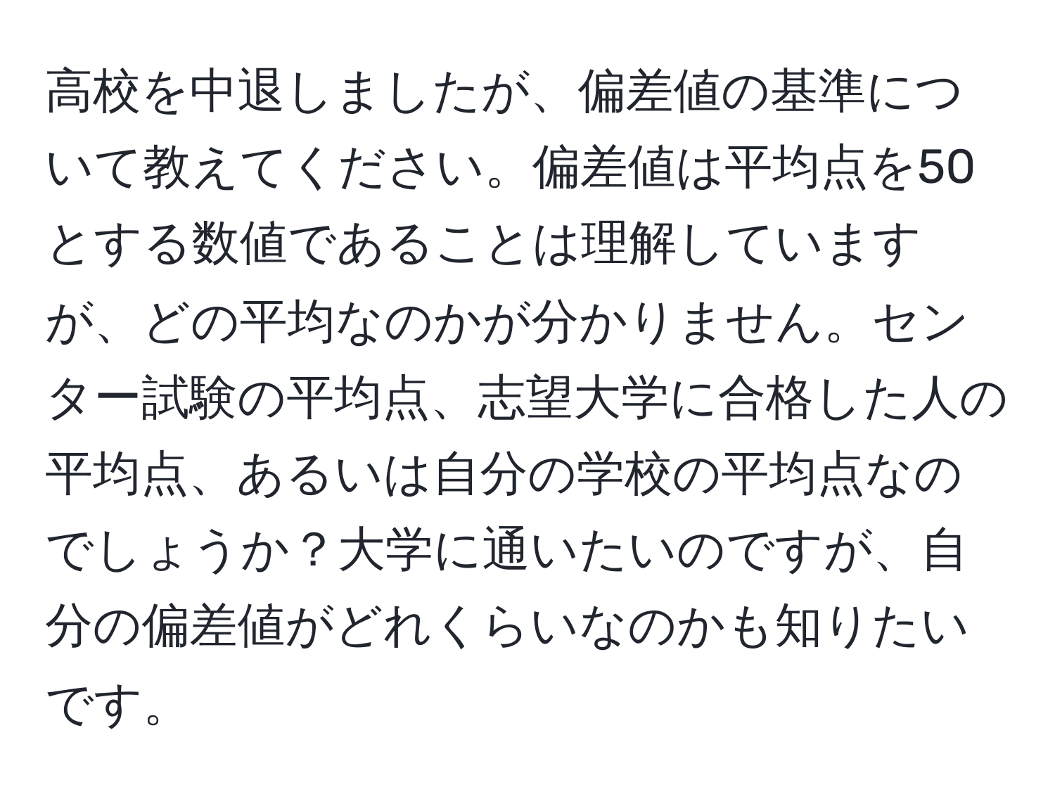 高校を中退しましたが、偏差値の基準について教えてください。偏差値は平均点を50とする数値であることは理解していますが、どの平均なのかが分かりません。センター試験の平均点、志望大学に合格した人の平均点、あるいは自分の学校の平均点なのでしょうか？大学に通いたいのですが、自分の偏差値がどれくらいなのかも知りたいです。