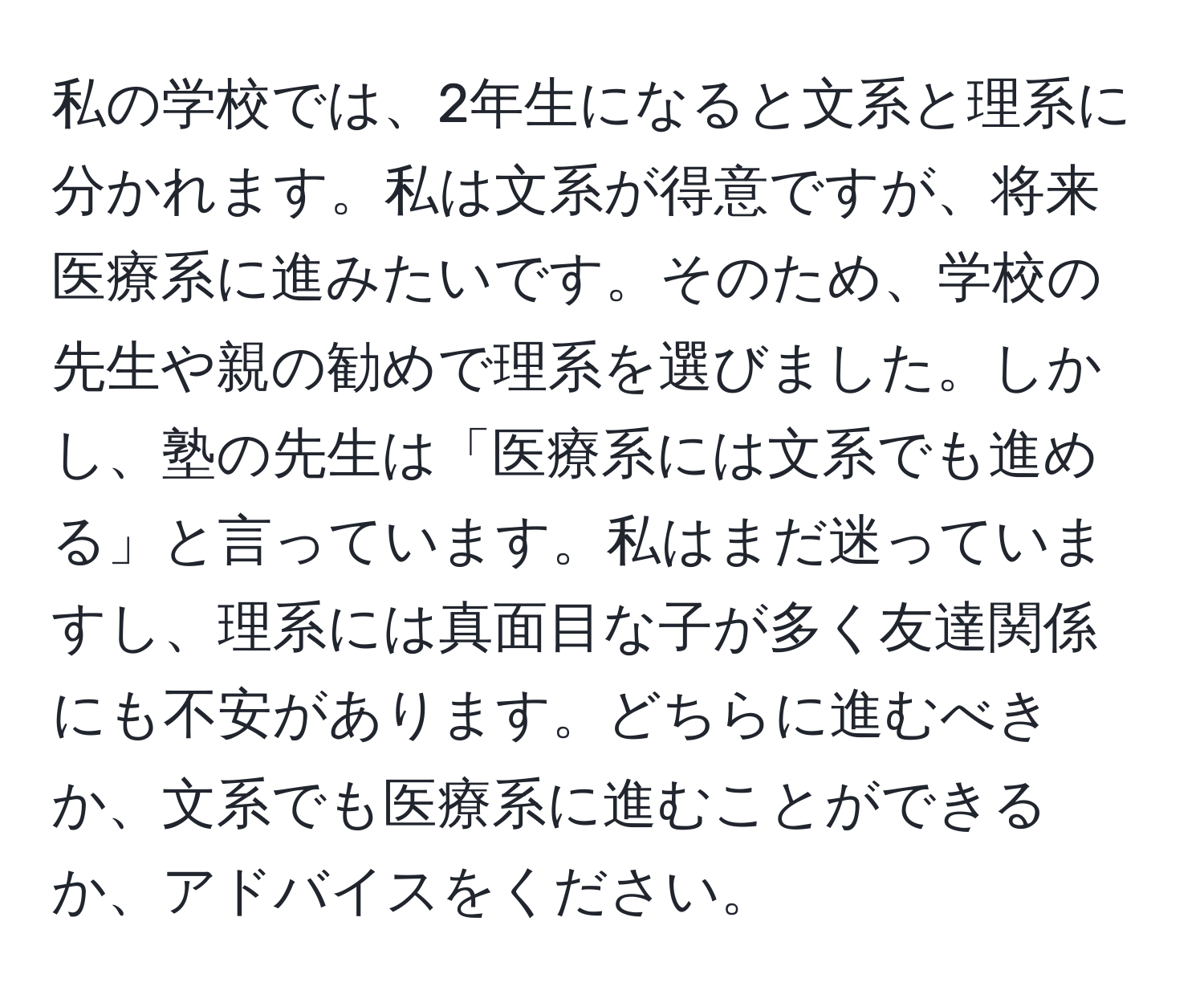 私の学校では、2年生になると文系と理系に分かれます。私は文系が得意ですが、将来医療系に進みたいです。そのため、学校の先生や親の勧めで理系を選びました。しかし、塾の先生は「医療系には文系でも進める」と言っています。私はまだ迷っていますし、理系には真面目な子が多く友達関係にも不安があります。どちらに進むべきか、文系でも医療系に進むことができるか、アドバイスをください。