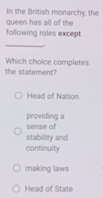 In the British monarchy, the
queen has all of the
following roles except
_
.
Which choice completes
the statement?
Head of Nation
providing a
sense of
stability and
continuity
making laws
Head of State