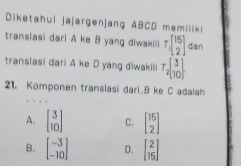 Diketahui jajargenjang ABCD memiliki
translasi dari A ke B yang diwakili T_1beginbmatrix 15 2endbmatrix dan
translasi dari A ke D yang diwakili T_2beginbmatrix 3 10endbmatrix
21. Komponen translasi dari_ B ke C adalah
A. beginbmatrix 3 10endbmatrix beginbmatrix 15 2endbmatrix
C.
B. beginbmatrix -3 -10endbmatrix beginbmatrix 2 15endbmatrix
D.