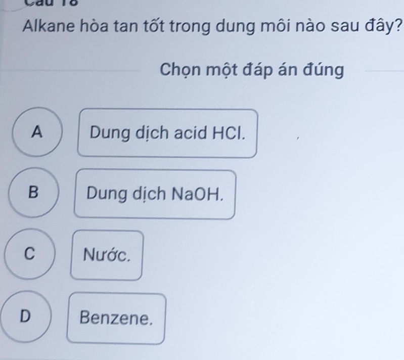 Alkane hòa tan tốt trong dung môi nào sau đây?
Chọn một đáp án đúng
A Dung dịch acid HCl.
B Dung dịch NaOH.
C Nước.
D Benzene.